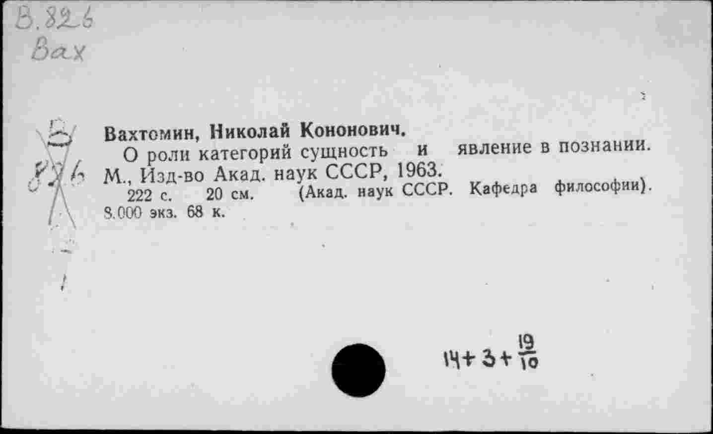 ﻿ОМ
Вахтомин, Николай Кононович.
О роли категорий сущность и явление в познании. М., Изд-во Акад, наук СССР, 1963.
222 с. 20 см. (Акад, наук СССР. Кафедра философии). 8.000 экз. 68 к.